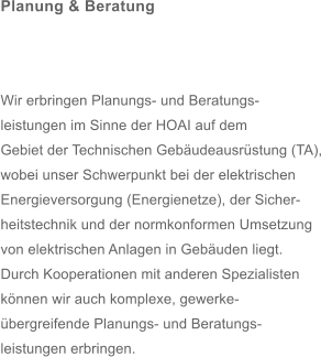 Planung & Beratung     Wir erbringen Planungs- und Beratungs- leistungen im Sinne der HOAI auf dem  Gebiet der Technischen Gebudeausrstung (TA), wobei unser Schwerpunkt bei der elektrischen  Energieversorgung (Energienetze), der Sicher- heitstechnik und der normkonformen Umsetzung  von elektrischen Anlagen in Gebuden liegt. Durch Kooperationen mit anderen Spezialisten  knnen wir auch komplexe, gewerke- bergreifende Planungs- und Beratungs- leistungen erbringen.